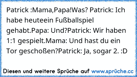 Patrick :Mama,Papa!
Was? Patrick: Ich habe heute
ein Fußballspiel gehabt.
Papa: Und?
Patrick: Wir haben 1:1 gespielt.
Mama: Und hast du ein Tor geschoßen?
Patrick: Ja, sogar 2. :D