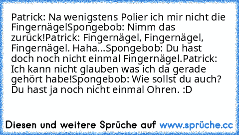 Patrick: Na wenigstens Polier ich mir nicht die Fingernägel
Spongebob: Nimm das zurück!
Patrick: Fingernägel, Fingernägel, Fingernägel. Haha...
Spongebob: Du hast doch noch nicht einmal Fingernägel.
Patrick: Ich kann nicht glauben was ich da gerade gehört habe!
Spongebob: Wie sollst du auch? Du hast ja noch nicht einmal Ohren. :D