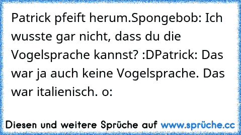 Patrick pfeift herum.
Spongebob: Ich wusste gar nicht, dass du die Vogelsprache kannst? :D
Patrick: Das war ja auch keine Vogelsprache. Das war italienisch. o: