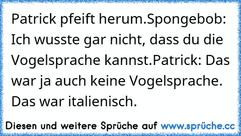 Patrick pfeift herum.
Spongebob: Ich wusste gar nicht, dass du die Vogelsprache kannst.
Patrick: Das war ja auch keine Vogelsprache. Das war italienisch.