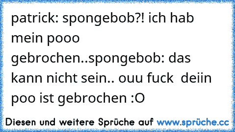 patrick: spongebob?! ich hab mein pooo gebrochen..
spongebob: das kann nicht sein.. ouu fuck  deiin poo ist gebrochen :O