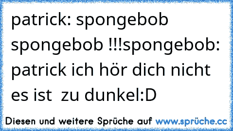 patrick: spongebob spongebob !!!
spongebob: patrick ich hör dich nicht es ist  zu dunkel
:D