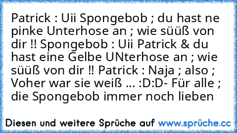 Patrick : Uii Spongebob ; du hast ne pinke Unterhose an ; wie süüß von dir !! ♥
Spongebob : Uii Patrick & du hast eine Gelbe UNterhose an ; wie süüß von dir !! ♥
Patrick : Naja ; also ; Voher war sie weiß ... :D:D
- Für alle ; die Spongebob immer noch lieben ♥♥