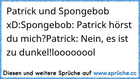 Patrick und Spongebob xD:
Spongebob: Patrick hörst du mich?
Patrick: Nein, es ist zu dunkel!
loooooool