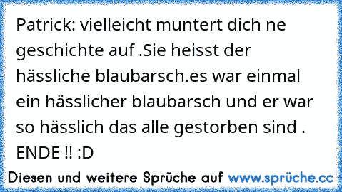 Patrick: vielleicht muntert dich ne geschichte auf .Sie heisst der hässliche blaubarsch.es war einmal ein hässlicher blaubarsch und er war so hässlich das alle gestorben sind . ENDE !! :D