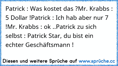 Patrick : Was kostet das ?
Mr. Krabbs : 5 Dollar !
Patrick : Ich hab aber nur 7 !
Mr. Krabbs : ok ..
Patrick zu sich selbst : Patrick Star, du bist ein echter Geschäftsmann !