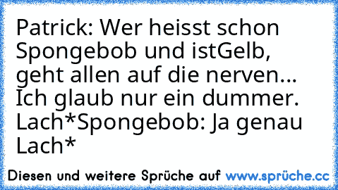 Patrick: Wer heisst schon Spongebob und ist
Gelb, geht allen auf die nerven... Ich glaub nur ein dummer. Lach*
Spongebob: Ja genau Lach*