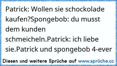 Patrick: Wollen sie schockolade kaufen?
Spongebob: du musst dem kunden schmeicheln.
Patrick: ich liebe sie.
Patrick und spongebob 4-ever ♥