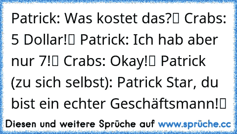 Patrick: „Was kostet das?“ Crabs: „5 Dollar!“ Patrick: „Ich hab aber nur 7!“ Crabs: „Okay!“ Patrick (zu sich selbst): „Patrick Star, du bist ein echter Geschäftsmann!“