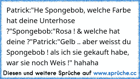 Patrick:"He Spongebob, welche Farbe hat deine Unterhose ?"
Spongebob:"Rosa ! & welche hat deine ?"
Patrick:"Gelb .. aber weisst du Spongebob ! als ich sie gekauft habe, war sie noch Weis !" hahaha