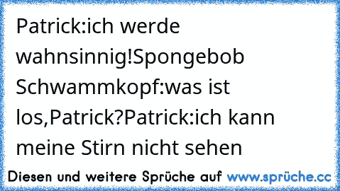 Patrick:ich werde wahnsinnig!
Spongebob Schwammkopf:was ist los,Patrick?
Patrick:ich kann meine Stirn nicht sehen