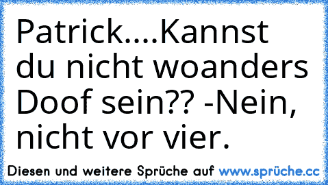 Patrick....Kannst du nicht woanders Doof sein?? -Nein, nicht vor vier.