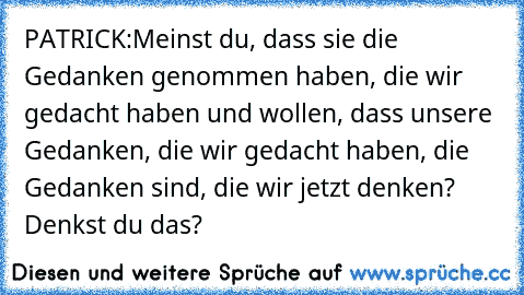 PATRICK:
Meinst du, dass sie die Gedanken genommen haben, die wir gedacht haben und wollen, dass unsere Gedanken, die wir gedacht haben, die Gedanken sind, die wir jetzt denken? Denkst du das?