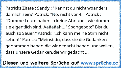 Patricks Zitate : 
Sandy : "Kannst du nicht woanders dämlich sein?"
Patrick: "Nö, nicht vor 4." 
Patrick : "Dumme Leute haben ja keine Ahnung , wie dumm sie eigentlich sind. Ääääääh..." 
Spongebob:" Bist du auch so Sauer?"
Patrick: "Ich kann meine Stirn nicht sehen!" 
Patrick: "Meinst du, dass sie die Gedanken genommen haben,
die wir gedacht haben und wollen, dass unsere Gedanken,
die wir gedacht ...