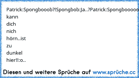 Patrick:Spongbooob?!
Spongbob:Ja..?
Patrick:Spongboooooob..ich kann dich nich hörn..ist zu dunkel hier!!:o
..♥