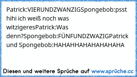 Patrick:VIERUNDZWANZIG
Spongebob:psst hihi ich weiß noch was witzigeres
Patrick:Was denn?
Spongebob:FÜNFUNDZWAZIG
Patrick und Spongebob:HAHAHHAHAHAHAHAHA