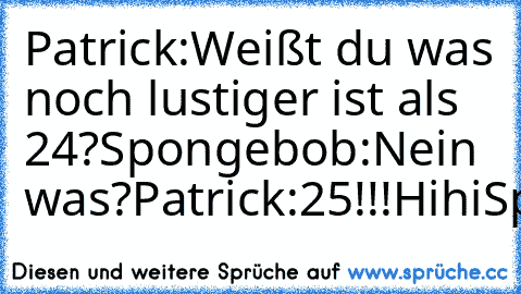 Patrick:Weißt du was noch lustiger ist als 24?
Spongebob:Nein was?
Patrick:25!!!Hihi
Spongebob:Hihi
liken