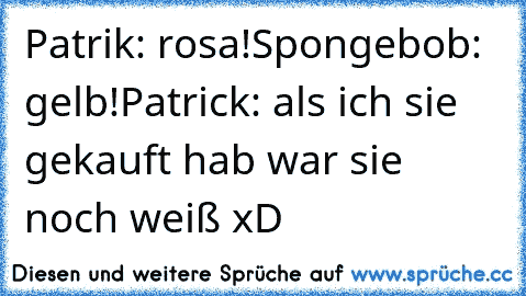 Patrik: rosa!
Spongebob: gelb!
Patrick: als ich sie gekauft hab war sie noch weiß xD