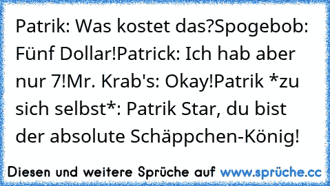 Patrik: Was kostet das?
Spogebob: Fünf Dollar!
Patrick: Ich hab aber nur 7!
Mr. Krab's: Okay!
Patrik *zu sich selbst*: Patrik Star, du bist der absolute Schäppchen-König!