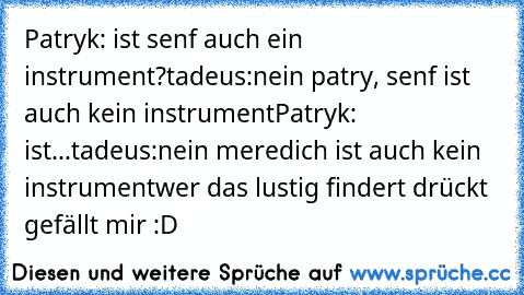 Patryk: ist senf auch ein instrument?
tadeus:nein patry, senf ist auch kein instrument
Patryk: ist...
tadeus:nein meredich ist auch kein instrument
wer das lustig findert drückt gefällt mir :D