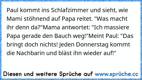 Paul kommt ins Schlafzimmer und sieht, wie Mami stöhnend auf Papa reitet. "Was macht ihr denn da?"
Mama antwortet: "Ich massiere Papa gerade den Bauch weg!"
Meint Paul: "Das bringt doch nichts! Jeden Donnerstag kommt die Nachbarin und bläst ihn wieder auf!"