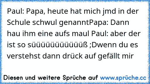 Paul: Papa, heute hat mich jmd in der Schule schwul genannt
Papa: Dann hau ihm eine aufs maul 
Paul: aber der ist so süüüüüüüüüüüß ;D
wenn du es verstehst dann drück auf gefällt mir