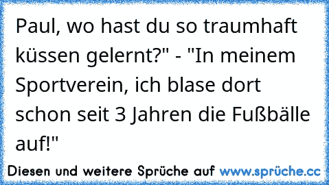 Paul, wo hast du so traumhaft küssen gelernt?" - "In meinem Sportverein, ich blase dort schon seit 3 Jahren die Fußbälle auf!"