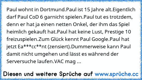 Paul wohnt in Dortmund.
Paul ist 15 Jahre alt.
Eigentlich darf Paul CoD 6 garnicht spielen.
Paul tut es trotzdem, denn er hat ja einen netten Onkel, der ihm das Spiel heimlich gekauft hat.
Paul hat keine Lust, Prestige 10 freizuspielen.
Zum Glück kennt Paul Google.
Paul hat jetzt Ea***cc**nt (zensiert).
Dummerweise kann Paul damit nicht umgehen und lässt es während der Serversuche laufen.
VAC m...