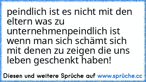 peindlich ist es nicht mit den eltern was zu unternehmen
peindlich ist wenn man sich schämt sich mit denen zu zeigen die uns leben geschenkt haben!