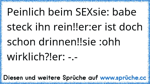 Peinlich beim SEX
sie: babe steck ihn rein!!
er:er ist doch schon drinnen!!
sie :ohh wirklich?!
er: -.-