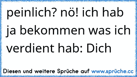 peinlich? nö! ich hab ja bekommen was ich verdient hab: Dich ♥