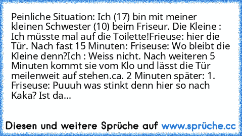 Peinliche Situation: 
Ich (17) bin mit meiner kleinen Schwester (10) beim Friseur. 
Die Kleine : Ich müsste mal auf die Toilette!
Frieuse: hier die Tür. 
Nach fast 15 Minuten: 
Friseuse: Wo bleibt die Kleine denn?
Ich : Weiss nicht. 
Nach weiteren 5 Minuten kommt sie vom Klo und lässt die Tür meilenweit auf stehen.
ca. 2 Minuten später: 
1. Friseuse: Puuuh was stinkt denn hier so nach Kaka? Ist...