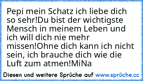 Pepi mein Schatz ich liebe dich so sehr!
Du bist der wichtigste Mensch in meinem Leben und ich will dich nie mehr missen!
Ohne dich kann ich nicht sein, ich brauche dich wie die Luft zum atmen!
MiNa♥