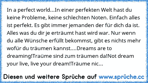 In a perfect world...
In einer perfekten Welt hast du keine Probleme, keine schlechten Noten. Einfach alles ist perfekt. Es gibt immer jemanden der für dich da ist. Alles was du dir je erträumt hast wird war. Nur wenn du alle Wünsche erfüllt bekommst, gibt es nichts mehr wofür du träumen kannst....
Dreams are to dreaming!
Traüme sind zum träumen da!
Not dream your live, live your dream!
Träume nic...