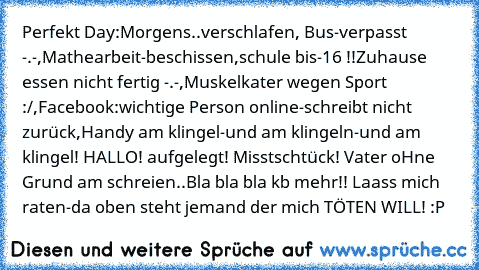 Perfekt Day:
Morgens..verschlafen, Bus-verpasst -.-,Mathearbeit-beschissen,schule bis-16 !!Zuhause essen nicht fertig -.-,Muskelkater wegen Sport :/,Facebook:wichtige Person online-schreibt nicht zurück,Handy am klingel-und am klingeln-und am klingel! HALLO! aufgelegt! Misstschtück! Vater oHne Grund am schreien..Bla bla bla kb mehr!! Laass mich raten-da oben steht jemand der mich TÖTEN WILL! :P