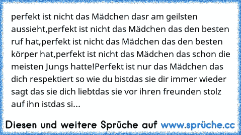 perfekt ist nicht das Mädchen dasr am geilsten aussieht,
perfekt ist nicht das Mädchen das den besten ruf hat,
perfekt ist nicht das Mädchen das den besten körper hat,
perfekt ist nicht das Mädchen das schon die meisten Jungs hatte!
Perfekt ist nur das Mädchen das dich respektiert so wie du bist
das sie dir immer wieder sagt das sie dich liebt
das sie vor ihren freunden stolz auf ihn ist
das si...