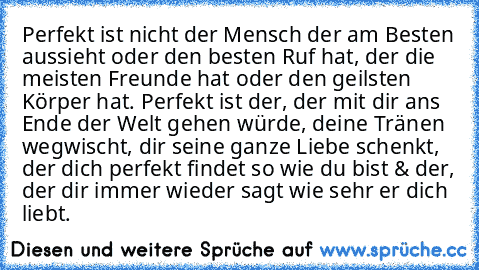 Perfekt ist nicht der Mensch der am Besten aussieht oder den besten Ruf hat, der die meisten Freunde hat oder den geilsten Körper hat. Perfekt ist der, der mit dir ans Ende der Welt gehen würde, deine Tränen wegwischt, dir seine ganze Liebe schenkt, der dich perfekt findet so wie du bist & der, der dir immer wieder sagt wie sehr er dich liebt.