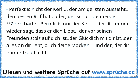 - Perfekt is nicht der Kerl..
.. der am geilsten aussieht
.. den besten Ruf hat
.. oder, der schon die meisten Mädels hatte.
- Perfekt is nur der Kerl..
.. der dir immer wieder sagt, dass er dich Liebt
.. der vor seinen Freunden stolz auf dich ist
..der Glücklich mit dir ist
..der alles an dir liebt, auch deine Macken
.. und der, der dir immer treu bleibt