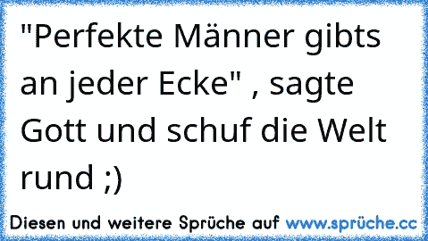 "Perfekte Männer gibt´s an jeder Ecke" , sagte Gott und schuf die Welt rund ;)