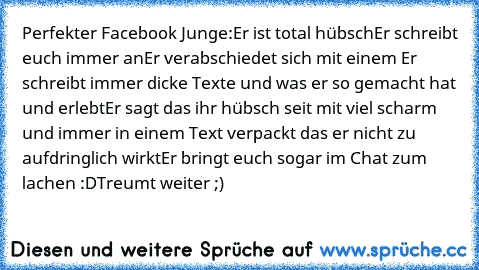 Perfekter Facebook Junge:
Er ist total hübsch
Er schreibt euch immer an
Er verabschiedet sich mit einem ♥
Er schreibt immer dicke Texte und was er so gemacht hat und erlebt
Er sagt das ihr hübsch seit mit viel scharm und immer in einem Text verpackt das er nicht zu aufdringlich wirkt
Er bringt euch sogar im Chat zum lachen :D
Treumt weiter ;)