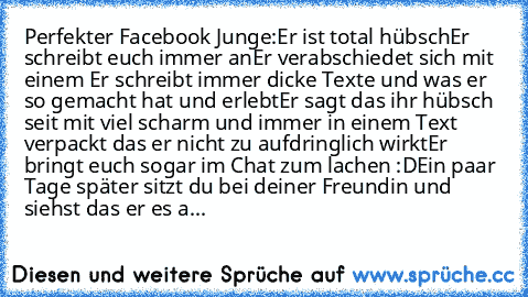 Perfekter Facebook Junge:
Er ist total hübsch
Er schreibt euch immer an
Er verabschiedet sich mit einem ♥
Er schreibt immer dicke Texte und was er so gemacht hat und erlebt
Er sagt das ihr hübsch seit mit viel scharm und immer in einem Text verpackt das er nicht zu aufdringlich wirkt
Er bringt euch sogar im Chat zum lachen :D
Ein paar Tage später sitzt du bei deiner Freundin und siehst das er e...