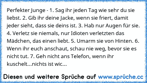 Perfekter Junge - 1. Sag ihr jeden Tag wie sehr du sie liebst. 2. Gib ihr deine Jacke, wenn sie friert, damit jeder sieht, dass sie deins ist. 3. Hab nur Augen für sie. 4. Verletz sie niemals, nur Idioten verletzten das Mädchen, das einen liebt. 5. Umarm sie von Hinten. 6. Wenn ihr euch anschaut, schau nie weg, bevor sie es nicht tut. 7. Geh nicht ans Telefon, wenn ihr kuschelt...nichts ist wic...