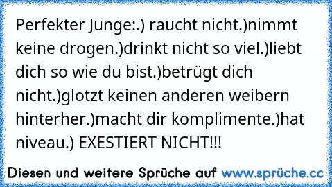 Perfekter Junge:
.) raucht nicht
.)nimmt keine drogen
.)drinkt nicht so viel
.)liebt dich so wie du bist
.)betrügt dich nicht
.)glotzt keinen anderen weibern hinterher
.)macht dir komplimente
.)hat niveau
.) EXESTIERT NICHT!!!