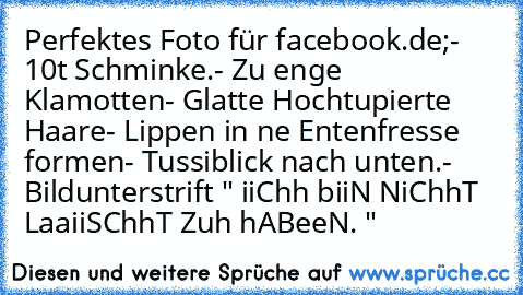 Perfektes Foto für facebook.de;
- 10t Schminke.
- Zu enge Klamotten
- Glatte Hochtupierte Haare
- Lippen in ne Entenfresse formen
- Tussiblick nach unten.
- Bildunterstrift " iiChh biiN NiChhT LaaiiSChhT Zuh hABeeN. "