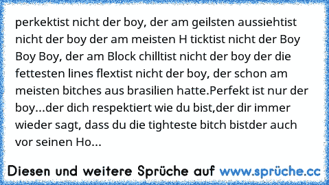 perkekt
ist nicht der boy, der am geilsten aussieht
ist nicht der boy der am meisten H tickt
ist nicht der Boy Boy Boy, der am Block chillt
ist nicht der boy der die fettesten lines flext
ist nicht der boy, der schon am meisten bitches aus brasilien hatte.
Perfekt ist nur der boy...
der dich respektiert wie du bist,
der dir immer wieder sagt, dass du die tighteste bitch bist
der auch vor seinen...