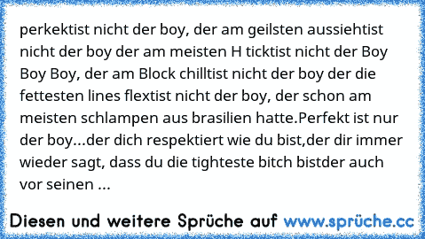 perkekt
ist nicht der boy, der am geilsten aussieht
ist nicht der boy der am meisten H tickt
ist nicht der Boy Boy Boy, der am Block chillt
ist nicht der boy der die fettesten lines flext
ist nicht der boy, der schon am meisten schlampen aus brasilien hatte.
Perfekt ist nur der boy...
der dich respektiert wie du bist,
der dir immer wieder sagt, dass du die tighteste bitch bist
der auch vor seinen ...