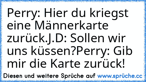 Perry: Hier du kriegst eine Männerkarte zurück.
J.D: Sollen wir uns küssen?
Perry: Gib mir die Karte zurück!