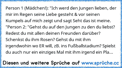 Person 1 (Mädchen!): "Ich werd den Jungen lieben, der mir im Regen seine Liebe gesteht & vor seinen Kumpels auf mich zeigt und sagt Seht das ist meine. ♥"
Person 2: "Gehst du auf den Jungen zu den du liebst? Redest du mit allen deinen Freunden darüber? Schenkst du ihm Rosen? Gehst du mit ihm irgendwohin wo ER will, zB. ins Fußballstadium? Spielst du auch nur ein einziges Mal mit ihm irgend ein Pla...