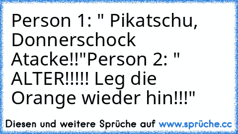 Person 1: " Pikatschu, Donnerschock Atacke!!"
Person 2: " ALTER!!!!! Leg die Orange wieder hin!!!"