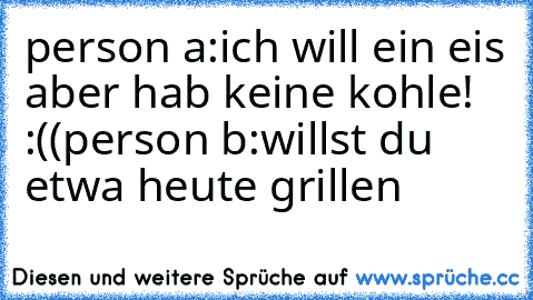 person a:ich will ein eis aber hab keine kohle! :((
person b:willst du etwa heute grillen